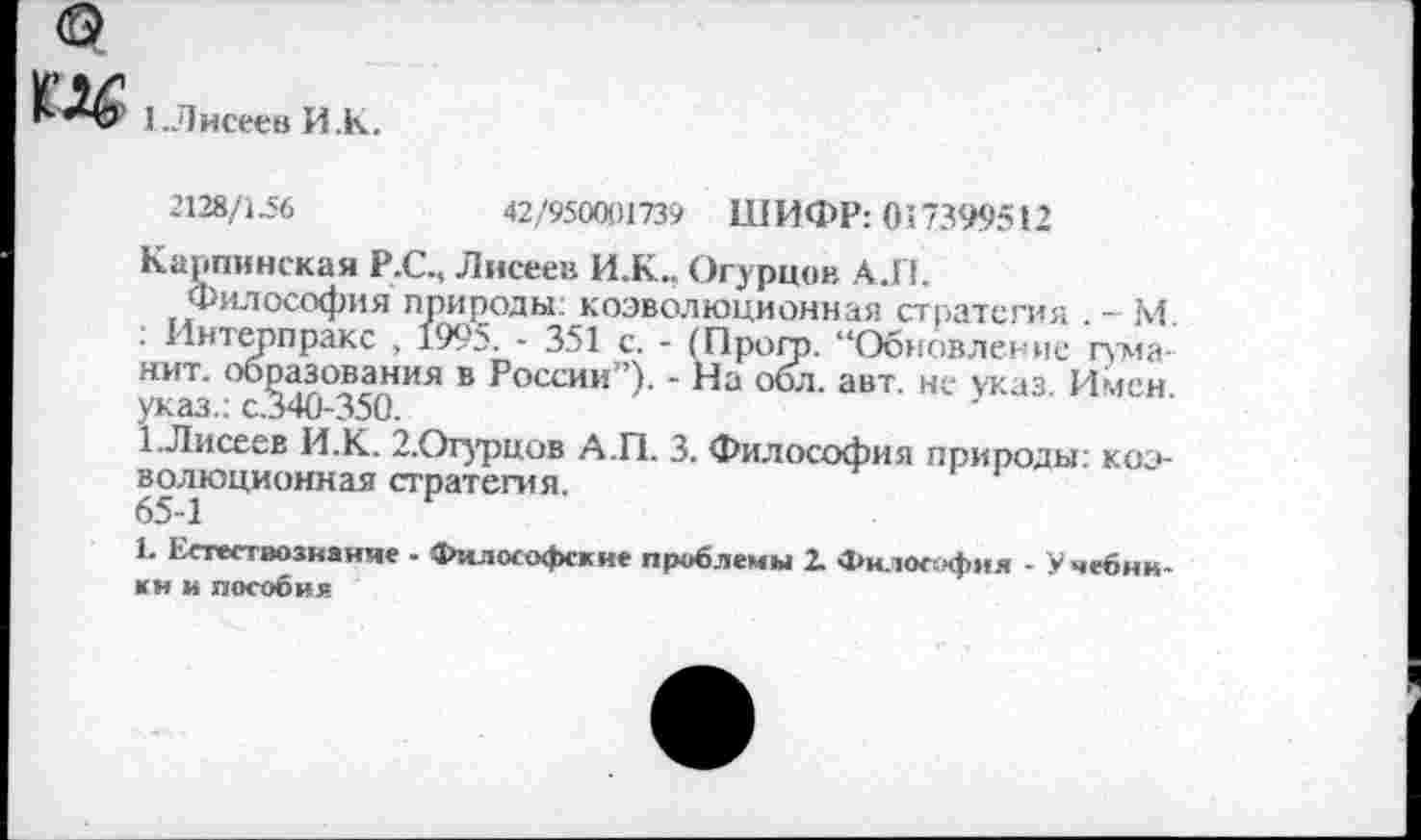 ﻿1.Лисеев И.К.
2128/1.56	42/950001739 ШИФР: 017399512
Карпинская Р.С., Лисеев И.К.. Огурцов А.П.
Философия природы: коэволюционная стратегия . - М. : Интерпракс , 199?. - 351 с. - (Прогр. “Обновление гума-нит. образования в России”). - На обл. авт. не указ. Имен указ.: с.340-350.
1-Лисеев И.К. 2.Огурцов А.П. 3. Философия природы: коэволюционная стратегия.
65-1
Ь Естествознание - Философские проблемы 2. Философия - Учебники и пособия